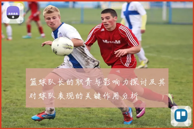 篮球队长的职责与影响力探讨及其对球队表现的关键作用分析
