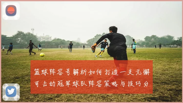 篮球阵容号解析如何打造一支无懈可击的冠军球队阵容策略与技巧分享