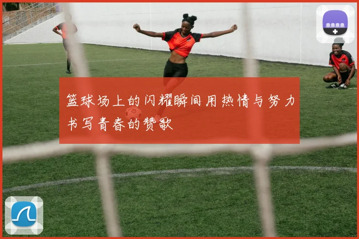 篮球场上的闪耀瞬间用热情与努力书写青春的赞歌