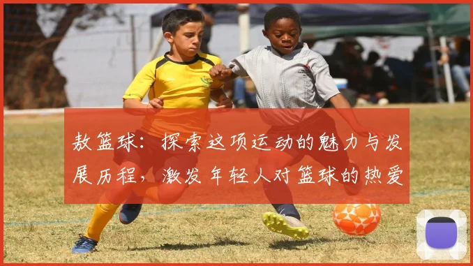 敖篮球：探索这项运动的魅力与发展历程，激发年轻人对篮球的热爱与追求