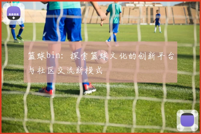 篮球bin：探索篮球文化的创新平台与社区交流新模式
