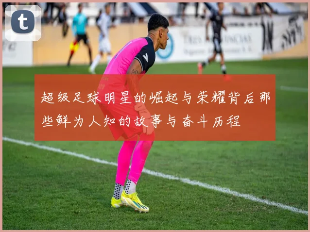 超级足球明星的崛起与荣耀背后那些鲜为人知的故事与奋斗历程