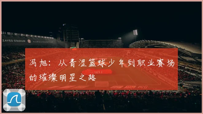 冯旭：从青涩篮球少年到职业赛场的璀璨明星之路