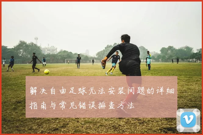 解决自由足球无法安装问题的详细指南与常见错误排查方法