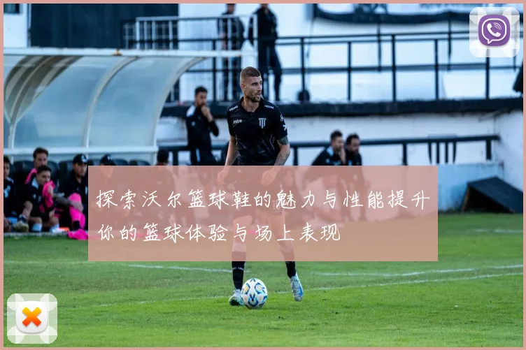 探索沃尔篮球鞋的魅力与性能提升你的篮球体验与场上表现